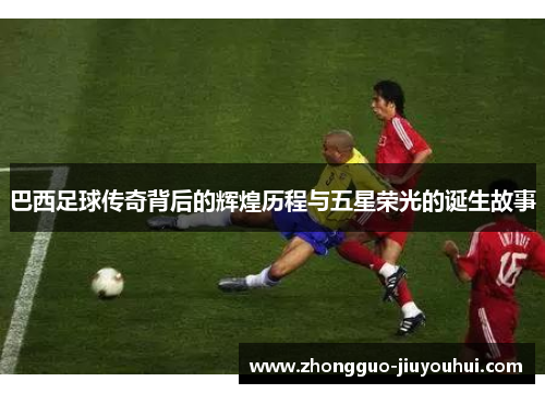 巴西足球传奇背后的辉煌历程与五星荣光的诞生故事 巴西足球传奇背后的辉煌历程与五星荣光的诞生故事