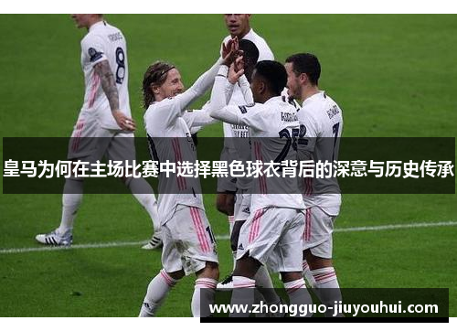 皇马为何在主场比赛中选择黑色球衣背后的深意与历史传承 皇马为何在主场比赛中选择黑色球衣背后的深意与历史传承
