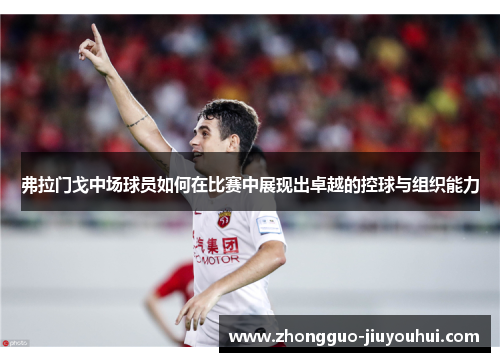 弗拉门戈中场球员如何在比赛中展现出卓越的控球与组织能力