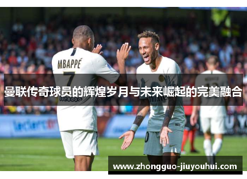 曼联传奇球员的辉煌岁月与未来崛起的完美融合