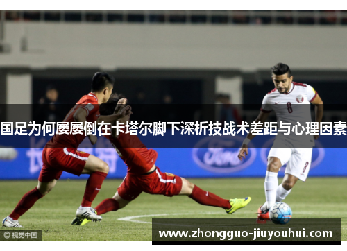 国足为何屡屡倒在卡塔尔脚下深析技战术差距与心理因素