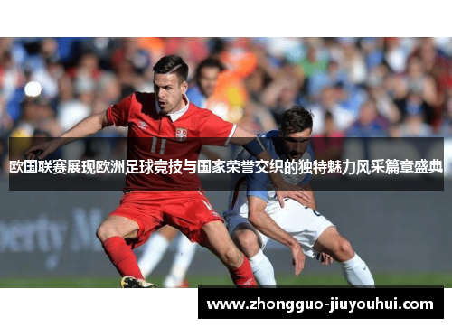 欧国联赛展现欧洲足球竞技与国家荣誉交织的独特魅力风采篇章盛典