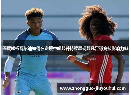 深度解析瓦尔迪如何在逆境中崛起并持续展现超凡足球竞技影响力魅