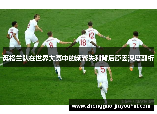 英格兰队在世界大赛中的频繁失利背后原因深度剖析