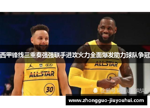 西甲锋线三重奏强强联手进攻火力全面爆发助力球队争冠 西甲锋线三重奏强强联手进攻火力全面爆发助力球队争冠
