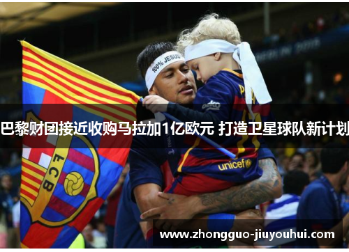 巴黎财团接近收购马拉加1亿欧元 打造卫星球队新计划