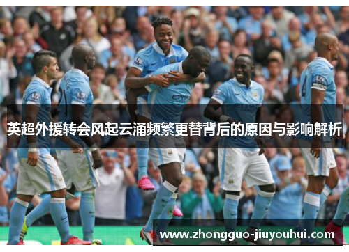 英超外援转会风起云涌频繁更替背后的原因与影响解析