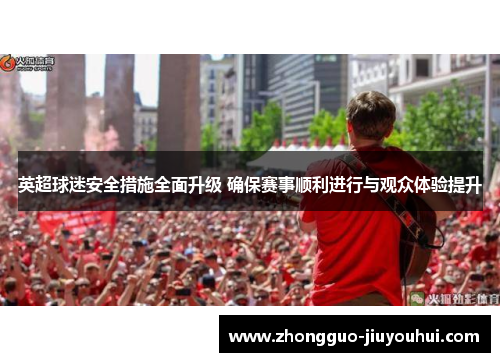 英超球迷安全措施全面升级 确保赛事顺利进行与观众体验提升