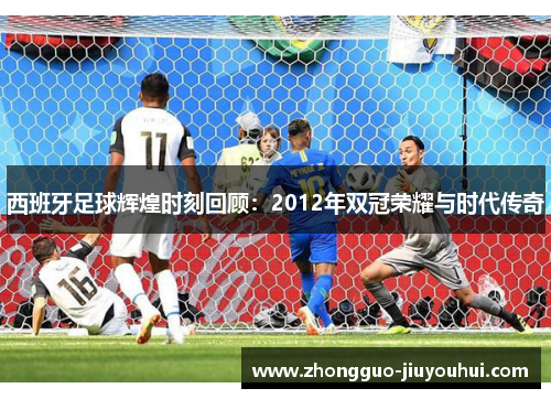 西班牙足球辉煌时刻回顾：2012年双冠荣耀与时代传奇