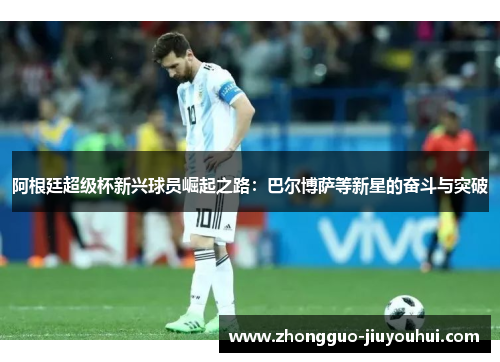 阿根廷超级杯新兴球员崛起之路:巴尔博萨等新星的奋斗与突破 阿根廷超级杯新兴球员崛起之路:巴尔博萨等新星的奋斗与突破