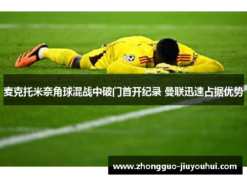 麦克托米奈角球混战中破门首开纪录 曼联迅速占据优势 麦克托米奈角球混战中破门首开纪录 曼联迅速占据优势