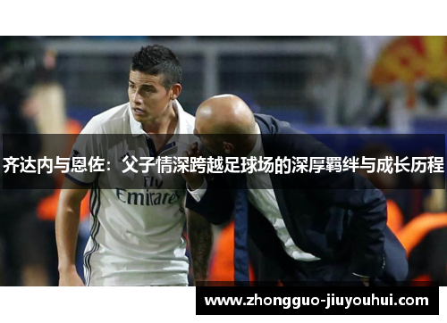 齐达内与恩佐:父子情深跨越足球场的深厚羁绊与成长历程 齐达内与恩佐:父子情深跨越足球场的深厚羁绊与成长历程
